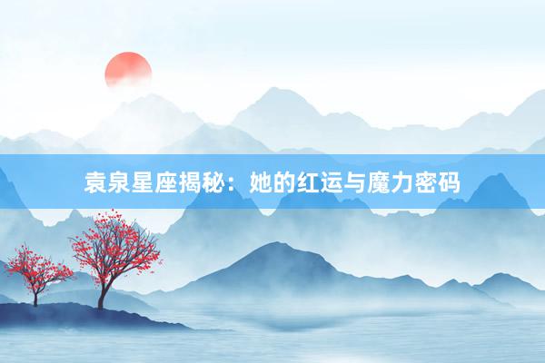 袁泉星座揭秘：她的红运与魔力密码
