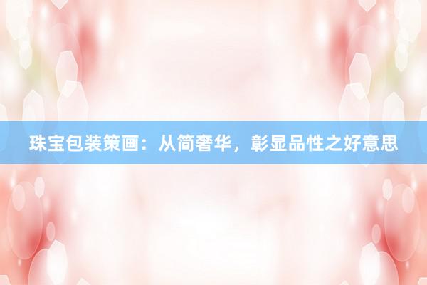 珠宝包装策画:从简奢华,彰显品性之好意思