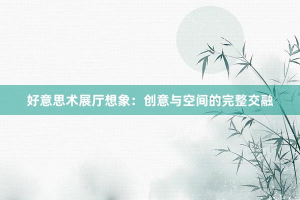 好意思术展厅想象：创意与空间的完整交融